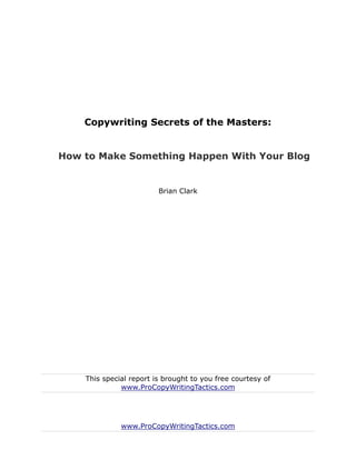 Copywriting Secrets of the Masters:


How to Make Something Happen With Your Blog


                         Brian Clark




    This special report is brought to you free courtesy of
              www.ProCopyWritingTactics.com




              www.ProCopyWritingTactics.com
 