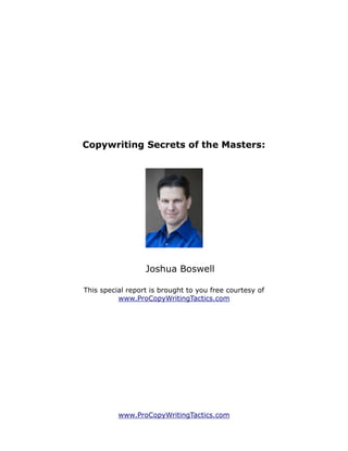 Copywriting Secrets of the Masters:




                  Joshua Boswell

This special report is brought to you free courtesy of
          www.ProCopyWritingTactics.com




          www.ProCopyWritingTactics.com
 