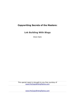 Copywriting Secrets of the Masters:


        Lnk Building With Blogs

                     Brian Clark




This special report is brought to you free courtesy of
          www.ProCopyWritingTactics.com



          www.ProCopyWritingTactics.com
 