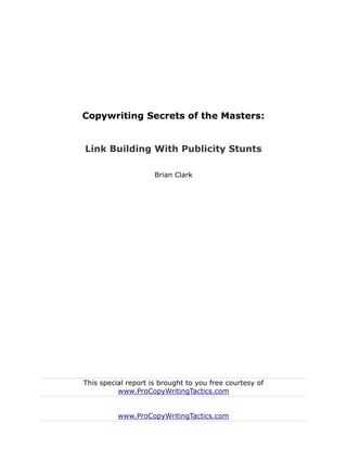 Copywriting Secrets of the Masters:


Link Building With Publicity Stunts

                     Brian Clark




This special report is brought to you free courtesy of
          www.ProCopyWritingTactics.com


          www.ProCopyWritingTactics.com
 