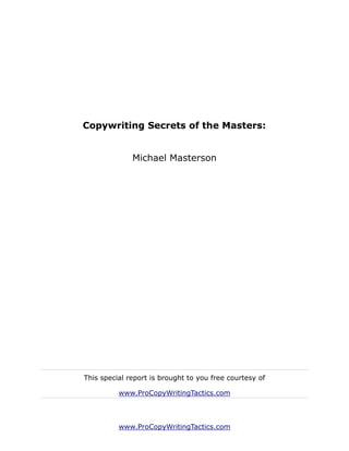 Copywriting Secrets of the Masters:


              Michael Masterson




This special report is brought to you free courtesy of

          www.ProCopyWritingTactics.com



          www.ProCopyWritingTactics.com
 