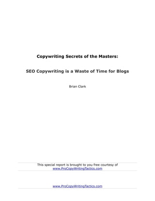 Copywriting Secrets of the Masters:


SEO Copywriting is a Waste of Time for Blogs


                         Brian Clark




    This special report is brought to you free courtesy of
              www.ProCopyWritingTactics.com




              www.ProCopyWritingTactics.com
 