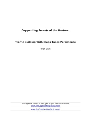 Copywriting Secrets of the Masters:



Traffic Building With Blogs Takes Persistence

                         Brian Clark




    This special report is brought to you free courtesy of
              www.ProCopyWritingTactics.com

              www.ProCopyWritingTactics.com
 