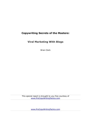 Copywriting Secrets of the Masters:


      Viral Marketing With Blogs


                     Brian Clark




This special report is brought to you free courtesy of
          www.ProCopyWritingTactics.com




          www.ProCopyWritingTactics.com
 