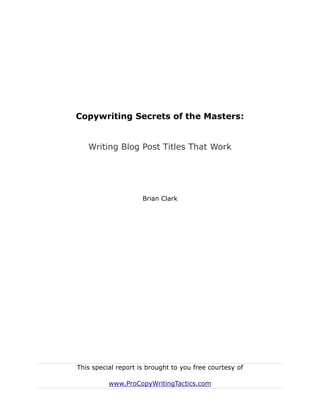 Copywriting Secrets of the Masters:


   Writing Blog Post Titles That Work




                     Brian Clark




This special report is brought to you free courtesy of

          www.ProCopyWritingTactics.com
 
