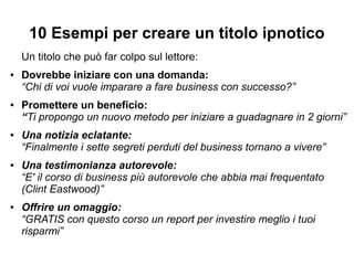 10 Esempi per creare un titolo ipnotico
Un titolo che può far colpo sul lettore:
● Dovrebbe iniziare con una domanda:
“Chi di voi vuole imparare a fare business con successo?”
● Promettere un beneficio:
“Ti propongo un nuovo metodo per iniziare a guadagnare in 2 giorni”
● Una notizia eclatante:
“Finalmente i sette segreti perduti del business tornano a vivere”
● Una testimonianza autorevole:
“E' il corso di business più autorevole che abbia mai frequentato
(Clint Eastwood)”
● Offrire un omaggio:
“GRATIS con questo corso un report per investire meglio i tuoi
risparmi”
 