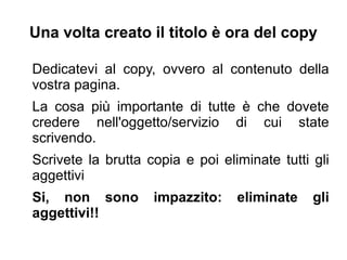 Una volta creato il titolo è ora del copy
Dedicatevi al copy, ovvero al contenuto della
vostra pagina.
La cosa più importante di tutte è che dovete
credere nell'oggetto/servizio di cui state
scrivendo.
Scrivete la brutta copia e poi eliminate tutti gli
aggettivi
Si, non sono impazzito: eliminate gli
aggettivi!!
 