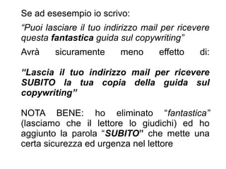 Se ad esesempio io scrivo:
“Puoi lasciare il tuo indirizzo mail per ricevere
questa fantastica guida sul copywriting”
Avrà sicuramente meno effetto di:
“Lascia il tuo indirizzo mail per ricevere
SUBITO la tua copia della guida sul
copywriting”
NOTA BENE: ho eliminato “fantastica”
(lasciamo che il lettore lo giudichi) ed ho
aggiunto la parola “SUBITO” che mette una
certa sicurezza ed urgenza nel lettore
 