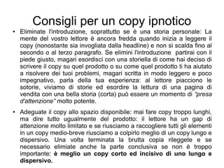 Consigli per un copy ipnotico
● Eliminate l'introduzione, soprattutto se è una storia personale: La
mente del vostro lettore è ancora fredda quando inizia a leggere il
copy (nonostante sia invogliata dalla headline) e non si scalda fino al
secondo o al terzo paragrafo. Se elimini l'introduzione partirai con il
piede giusto, magari esordisci con una storiella di come hai deciso di
scrivere il copy su quel prodotto o su come quel prodotto ti ha aiutato
a risolvere dei tuoi problemi, magari scritta in modo leggero e poco
impegnativo, parla della tua esperienza: al lettore piacciono le
sotorie, viviamo di storie ed esordire la lettura di una pagina di
vendita con una bella storia (corta) può essere un momento di “presa
d'attenzione” molto potente.
● Adeguate il copy allo spazio disponibile: mai fare copy troppo lunghi,
ma dire tutto ugualmente del prodotto: il lettore ha un gap di
attenzione molto limitato e se riusciamo a raccogliere tutti gli elementi
in un copy medio-breve riusciamo a colpirlo meglio di un copy lungo e
dispersivo. Una volta terminata la brutta copia rileggete e se
necessario elimiate anche la parte conclusiva se non è troppo
importante: è meglio un copy corto ed incisivo di uno lungo e
dispersivo.
 