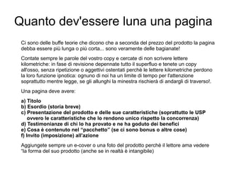 Quanto dev'essere luna una pagina
Ci sono delle buffe teorie che dicono che a seconda del prezzo del prodotto la pagina
debba essere più lunga o più corta... sono veramente delle bagianate!
Contate sempre le parole del vostro copy e cercate di non scrivere lettere
kilometriche: in fase di revisione depennate tutto il superfluo e tenete un copy
all'osso, senza ripetizione o aggettivi ostentati perchè le lettere kilometriche perdono
la loro funzione ipnotica: ognuno di noi ha un limite di tempo per l'attenzione
soprattutto mentre legge, se gli allunghi la minestra rischierà di andargli di traverso!.
Una pagina deve avere:
a) Titolo
b) Esordio (storia breve)
c) Presentazione del prodotto e delle sue caratteristiche (soprattutto le USP
ovvero le caratteristiche che lo rendono unico rispetto la concorrenza)
d) Testimonianze di chi lo ha provato e ne ha goduto dei benefici
e) Cosa è contenuto nel “pacchetto” (se ci sono bonus o altre cose)
f) Invito (imposizione) all'azione
Aggiungete sempre un e-cover o una foto del prodotto perchè il lettore ama vedere
“la forma del suo prodotto (anche se in realtà è intangibile)
 
