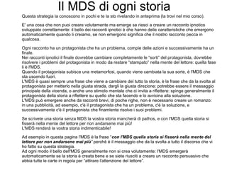 Il MDS di ogni storia
Questa strategia la conoscono in pochi e te la sto rivelando in anteprima (la trovi nel mio corso).
E' una cosa che non puoi creare volutamente ma emerge se riesci a creare un racconto ipnotico
sviluppato correttamente: il bello dei racconti ipnotici è che hanno delle caratteristiche che emergono
automaticamente quando li creiamo, se non emergono significa che il nostro racconto pecca in
qualcosa.
Ogni racconto ha un protagonista che ha un problema, compie delle azioni e successivamente ha un
finale.
Nei racconti ipnotici il finale dovrebbe cambiare completamente le “sorti” del protagonista, dovrebbe
risolvere i problemi del protagonista in modo da restare “stampato” nella mente del lettore: quella fase
li è l'MDS.
Quando il protagonista subisce una metamorfosi, quando viene cambiata la sua sorte, è l'MDS che
sta uscendo fuori.
L'MDS è quasi sempre una frase che viene a cambiare del tutto la storia, è la frase che da la svolta al
protagonista per metterlo nella giusta strada, dargli la giusta direzione: potrebbe essere il messaggio
principale della vicenda, o anche uno stimolo mentale che ci invita a riflettere: spinge generalmente il
protagonista della storia a riflettere su quello che sta facendo e lo avvicina alla soluzione.
L'MDS può emergere anche da racconti brevi, di poche righe, non è necessario creare un romanzo:
in una pubblicità, ad esempio, c'è il protagonista che ha un problema, c'è la soluzione, e
successivamente c'è il protagonista che finamlente risolve i suoi problemi.
Se scrivete una storia senza MDS la vostra storia mancherà di pathos, e con l'MDS quella storia si
fisserà nella mente del lettore per non andarsene mai più!
L'MDS renderà la vostra storia indimenticabile!
Ad esempio in questa pagina l'MDS è la frase “con l'MDS quella storia si fisserà nella mente del
lettore per non andarsene mai più” perchè è il messaggio che da la svolta a tutto il discorso che vi
ho fatto su questa strategia.
Ad ogni modo il bello dell'MDS generalmente non si crea volutamente: l'MDS emergerà
automaticamente se la storia è creata bene e se siete riusciti a creare un racconto persuasivo che
abbia tutte le carte in regola per “attirare l'attenzione del lettore”.
 