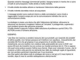 Quando creiamo messaggi commerciali ipnotici, bisogna tenere in mente che ci sono
2 livelli di comunicazione: livello diretto e livello indiretto.
● Il livello diretto dovrebbe attrarre e mantenere l'attenzione delle persone
● Il livello indiretto dovrebbe indure ad acquistare
I messaggi ipnotici sono costruiti intorno a delle connotazioni: sono mirati a
raggiungere il proprio scopo più con la comunicazione indiretta che con la
comunicazione diretta.
La strategia è creare una storia che attiri l'attenzione del lettore: attraverso la
soluzione noi dovremo invogliare il lettore ad “emulare” il protagonista, superando i
suoi problemi grazie alla soluzione proposta.
Il livello diretto è appunto l'utilizzo della soluzione al problema e quindi CALL-TO-
ACTION ovvero il richiamo all'azione.
ESEMPIO:
“Joe Doe non riusciva a vendere nessuno dei suoi prodotti, pur essendo dei prodotti
di ottima qualità, ma il tempo passava ed il telefono non squillava...Casualmente Joe
conobbe Mr.Fire che gli propose il suo programma di vendita intensivo.
Inizialmente Joe era scettico non credeva nelle potenzialità dei corsi in DVD: non
aveva 60 euro da investire ma era curioso sui risultati promessi da mr. Fire e sapeva
che quel corso poteva essere l'ultima sua chance. Dopo aver visionato il corso, Joe lo
rivisionò un'altra volta perchè era talmente ben fatto da mettergli voglia di riguardarlo
per non perdere particolari importanti per il suo business.
Joe Doe aplicò alla lettera tutte le strategie del corso e nel giro di 2 mesi triplicò le
vendite, dopo 6 mesi le vendità raddoppiarono ulteriormente.”
 