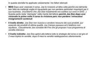 In questa storiella ho applicato volutamente i tre fattori elencati:
● MDS:Dopo aver visionato il corso, Joe lo rivisionò un'altra volta perchè era talmente
ben fatto da mettergli voglia di riguardarlo per non perdere particolari importanti per il
suo business. (ricordiamo che Joe Doe inizialmente era scettico sui corsi in DVD...)
Questa parte resta “stampata” nella mente del lettore perchè Joe Doe dopo aver
visionato la prima volta il corso lo rivisiona perc non perdere i miracolosi
insegnamenti contenuti
● Il livello diretto: Joe Doe non riusciva a vendere nessuno dei suoi prodotti, pur
essendo dei prodotti di ottima qualità, ma il tempo passava ed il telefono non
squillava...Casualmente Joe conobbe Mr.Fire che gli propose il suo programma di
vendita intensivo
● Il livello indiretto: Joe Doe aplicò alla lettera tutte le strategie del corso e nel giro di
2 mesi triplicò le vendite, dopo 6 mesi le vendità raddoppiarono ulteriormente.
 