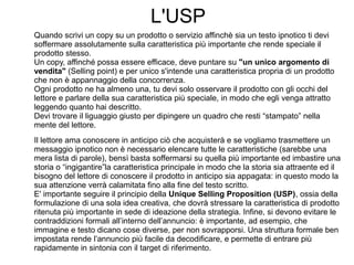 L'USP
Quando scrivi un copy su un prodotto o servizio affinchè sia un testo ipnotico ti devi
soffermare assolutamente sulla caratteristica più importante che rende speciale il
prodotto stesso.
Un copy, affinché possa essere efficace, deve puntare su "un unico argomento di
vendita" (Selling point) e per unico s'intende una caratteristica propria di un prodotto
che non è appannaggio della concorrenza.
Ogni prodotto ne ha almeno una, tu devi solo osservare il prodotto con gli occhi del
lettore e parlare della sua caratteristica più speciale, in modo che egli venga attratto
leggendo quanto hai descritto.
Devi trovare il liguaggio giusto per dipingere un quadro che resti “stampato” nella
mente del lettore.
Il lettore ama conoscere in anticipo ciò che acquisterà e se vogliamo trasmettere un
messaggio ipnotico non è necessario elencare tutte le caratteristiche (sarebbe una
mera lista di parole), bensì basta soffermarsi su quella più importante ed imbastire una
storia o “ingigantire”la caratteristica principale in modo che la storia sia attraente ed il
bisogno del lettore di conoscere il prodotto in anticipo sia appagata: in questo modo la
sua attenzione verrà calamitata fino alla fine del testo scritto.
E' importante seguire il principio della Unique Selling Proposition (USP), ossia della
formulazione di una sola idea creativa, che dovrà stressare la caratteristica di prodotto
ritenuta più importante in sede di ideazione della strategia. Infine, si devono evitare le
contraddizioni formali all’interno dell’annuncio: è importante, ad esempio, che
immagine e testo dicano cose diverse, per non sovrapporsi. Una struttura formale ben
impostata rende l’annuncio più facile da decodificare, e permette di entrare più
rapidamente in sintonia con il target di riferimento.
 