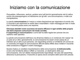 Iniziamo con la comunicazione
Persuadere, influenzare, sedurre, guidare sono tutti termini generalmente visti di cattivo
occhio che presuppongono un'interazione con gli altri, una comunicazione, a volte una
manipolazione.
La parola comunicazione è il mezzo a nostra disposizione per rapportarci al mondo che
ci circonda e per esprimere le nostre idee e trasmettere i nostri messaggi per fare in modo
che il ricevente possa avere una reazione.
Chiunque desideri avere successo ed essere efficace in ogni ambito della propria
vita deve imparare comunicare nel modo corretto.
Il copywriting è comunicazione e come tale ha delle regole ben precise che ora
vedremo nello specifico
La parola comunicazione definisce una dinamica relativa a un contenuto che “passa” da
un polo ad un altro: generalmente, la comunicazione tra esseri umani passa da un
individuo ad un altro (o più persone), nel copywriting avremo un emittente (chi scrive) ed
un ricevente (chi legge) la comunicazione affinchè abbia effetto deve mettere il ricevente
nella condizione di leggere il nostro messaggio.
Questo implica un carattere importantissimo della comunicazione: la bidirezionalità,
ovvero che l'emittente abbia in effetti un ricevente, un destinatario della sua
comunicazione, che non debba necessariamente rispondergli: nel caso del copywriting
attraverso la persuasione, il ricevente (si spera) dovrà compiere delle azioni ben precise.
 