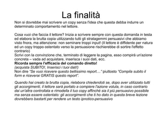 La finalità
Non si dovrebbe mai scrivere un copy senza l'idea che questa debba indurre un
determinato comportamento nel lettore.
Cosa vuoi che faccia il lettore? Inizia a scrivere sempre con questa domanda in testa
ed elabora la brutta copia utilizzando tutti gli stratagemmi persuasivi che abbiamo
visto fnora, ma attenzione: non seminare troppi input! (Il lettore è diffidente per natura
ed un copy troppo ostentato verso la persuasione rischierebbe di sortire l'effetto
contrario)
Scrivi con la convinzione che, terminato di leggere la pagina, esso compirà un'azione
concreta – vada ad acquistare, inserisca i suoi dati, ecc.
Ricorda sempre l'efficacia del comando diretto!
(acquista SUBITO!, Inserisci i tuoi dati!)
Non dire “Se vuoi ricevere questo bellissimo report....” piuttosto “Compila subito il
form e riceverai GRATIS questo report”.
Quando hai creato la brutta copia, rielabora chiedendoti se, dopo aver utilizzato tutti
gli accorgimenti, il lettore sarà portato a compiere l'azione voluta, in caso contrario
dai un'altra controllata e rimodella il tuo copy affinchè sia il più persuasivo possibile
ma senza essere ostentato: gli accorgimenti che ti ho dato in questa breve lezione
dovrebbero bastarti per rendere un testo ipnotico-persuasivo
 