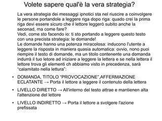 Volete sapere qual'è la vera strategia?
La vera strategia dei messaggi ipnotici sta nel riuscire a coinvolgere
le persone portandole a leggere riga dopo riga: quado crei la prima
riga devi essere sicuro che il lettore leggerò subito anche la
seconad, ma come fare?
Vedi, come sto facendo io: ti sto portando a leggere questo testo
con una precista strategia: le domande!
Le domande hanno una potenza miracolosa: inducono l'utente a
leggere la risposta in maniera quasia automatica: ovvio, nono puoi
riempire il testo di domande, ma un titolo contenente una domanda
indurrà il tuo letore ad iniziare a leggere la lettera e se nella lettera il
lettore trova gli elementi ch abbiamo visto in precedenza, sarà
“calamitato nella lettura”:
● DOMANDA, TITOLO “PROVOCAZIONE”,AFFERMAZIONE
ECLATANTE → Porta il lettore a leggere il contenuto della lettera
● LIVELLO DIRETTO → All'interno del testo attrae e mantienen alta
l'attenzione del lettore
● LIVELLO INDIRETTO → Porta il lettore a svolgere l'azione
prefissata
 