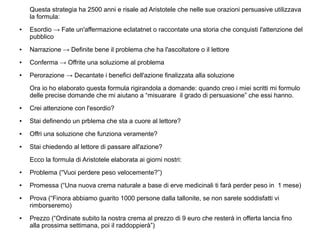 Questa strategia ha 2500 anni e risale ad Aristotele che nelle sue orazioni persuasive utilizzava
la formula:
● Esordio → Fate un'affermazione eclatatnet o raccontate una storia che conquisti l'attenzione del
pubblico
● Narrazione → Definite bene il problema che ha l'ascoltatore o il lettore
● Conferma → Offrite una soluziome al problema
● Perorazione → Decantate i benefici dell'azione finalizzata alla soluzione
Ora io ho elaborato questa formula rigirandola a domande: quando creo i miei scritti mi formulo
delle precise domande che mi aiutano a “misuarare il grado di persuasione” che essi hanno.
● Crei attenzione con l'esordio?
● Stai definendo un prblema che sta a cuore al lettore?
● Offri una soluzione che funziona veramente?
● Stai chiedendo al lettore di passare all'azione?
Ecco la formula di Aristotele elaborata ai giorni nostri:
● Problema (“Vuoi perdere peso velocemente?”)
● Promessa (“Una nuova crema naturale a base di erve medicinali ti farà perder peso in 1 mese)
● Prova (“Finora abbiamo guarito 1000 persone dalla tallonite, se non sarete soddisfatti vi
rimborseremo)
● Prezzo (“Ordinate subito la nostra crema al prezzo di 9 euro che resterà in offerta lancia fino
alla prossima settimana, poi il raddoppierà”)
 