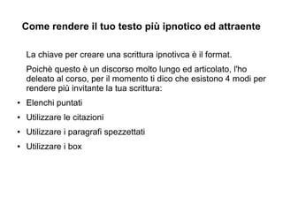 Come rendere il tuo testo più ipnotico ed attraente
La chiave per creare una scrittura ipnotivca è il format.
Poichè questo è un discorso molto lungo ed articolato, l'ho
deleato al corso, per il momento ti dico che esistono 4 modi per
rendere più invitante la tua scrittura:
● Elenchi puntati
● Utilizzare le citazioni
● Utilizzare i paragrafi spezzettati
● Utilizzare i box
 