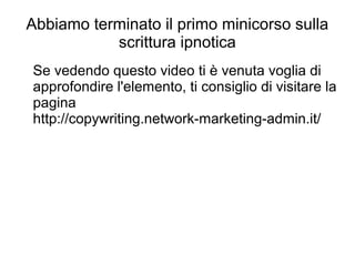 Abbiamo terminato il primo minicorso sulla
scrittura ipnotica
Se vedendo questo video ti è venuta voglia di
approfondire l'elemento, ti consiglio di visitare la
pagina
http://copywriting.network-marketing-admin.it/
 