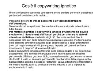 Cos'è il copywriting ipnotico
Uno stato ipnotico cosciente può essere anche guidare per ore in autostrada
perdendo il contatto con la realtà....
Possiamo dire che la trance cosciente è un'iperconcentrazione
dell'attenzione.
Siete focalizzati su qualcosa che sta davanti a voi e vi porta ad escludere
tutto il resto.
Per mettere in pratica il copywriting ipnotico ovviamente ho dovuto
studiare tutti i fondamenti dell'ipnosi perchè per alterare lo stato di
attenzione del lettore non basta dirgli ciò che vuole sentirsi dire: è
necessario dirlo con delle determinate modalità e strategie che fanno parte
delle tecniche ipnotiche utilizzate dagli psicoterapeuti e dagli ipnotizzatori
(non dai maghi o cose simili..) ma questo fa parte del corso di scrittura
ipnotica che ti proporrò al termine del video.
Ecco il copywriting ipnotico attraverso delle piccole regole e dei determinati
accorgimenti farà in modo innanzitutto che il lettore abbia un'altissima
percentuale di letture grazie al titolo, successivamente, grazie a come verrà
strutturato il testo, ci sarà una percentuale di abbandoni della pagina molto
bassa perchè saremo in grado di “catturare” la sua attenzione e traghettarlo
nel nostro mondo.zzati su qualcosa che sta davanti a voi e vi porta ad
escludere tutto il resto.
 