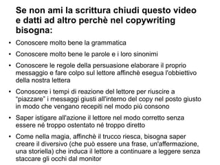 Se non ami la scrittura chiudi questo video
e datti ad altro perchè nel copywriting
bisogna:
● Conoscere molto bene la grammatica
● Conoscere molto bene le parole e i loro sinonimi
● Conoscere le regole della persuasione elaborare il proprio
messaggio e fare colpo sul lettore affinchè esegua l'obbiettivo
della nostra lettera
● Conoscere i tempi di reazione del lettore per riuscire a
“piazzare” i messaggi giusti all'interno del copy nel posto giusto
in modo che vengano recepiti nel modo più consono
● Saper istigare all'azione il lettore nel modo corretto senza
essere né troppo ostentato né troppo diretto
● Come nella magia, affinchè il trucco riesca, bisogna saper
creare il diversivo (che può essere una frase, un'affermazione,
una storiella) che induca il lettore a continuare a leggere senza
staccare gli occhi dal monitor
 