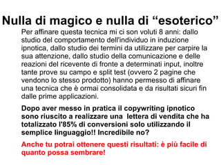 Nulla di magico e nulla di “esoterico”
Per affinare questa tecnica mi ci son voluti 8 anni: dallo
studio del comportamento dell'individuo in induzione
ipnotica, dallo studio dei termini da utilizzare per carpire la
sua attenzione, dallo studio della comunicazione e delle
reazioni del ricevente di fronte a determinati input, inoltre
tante prove su campo e split test (ovvero 2 pagine che
vendono lo stesso prodotto) hanno permesso di affinare
una tecnica che è ormai consolidata e da risultati sicuri fin
dalle prime applicazioni.
Dopo aver messo in pratica il copywriting ipnotico
sono riuscito a realizzare una lettera di vendita che ha
totalizzato l'85% di conversioni solo utilizzando il
semplice linguaggio!! Incredibile no?
Anche tu potrai ottenere questi risultati: è più facile di
quanto possa sembrare!
 