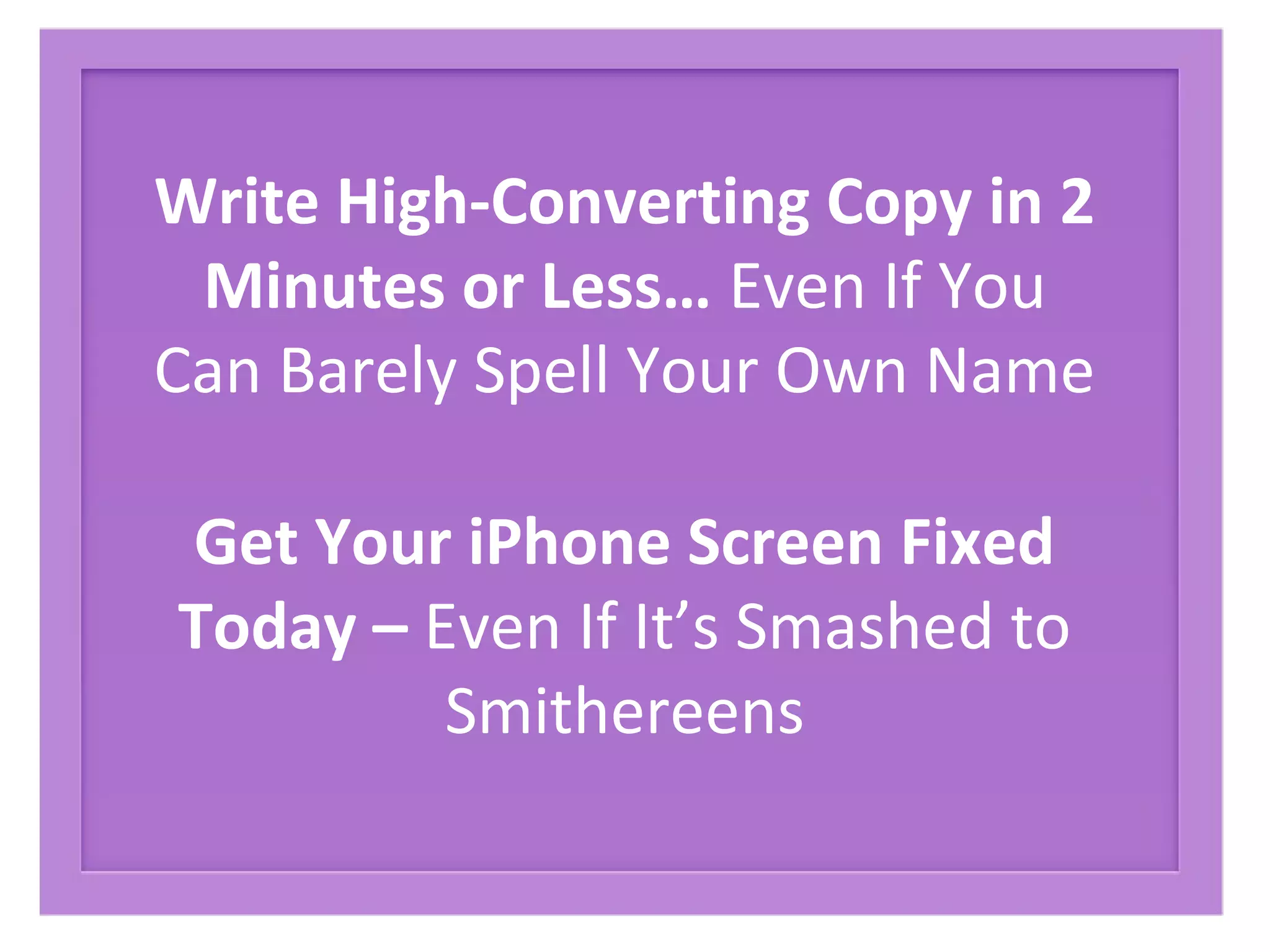 Write High-Converting Copy in 2
Minutes or Less… Even If You
Can Barely Spell Your Own Name
Get Your iPhone Screen Fixed
Today – Even If It’s Smashed to
Smithereens
 