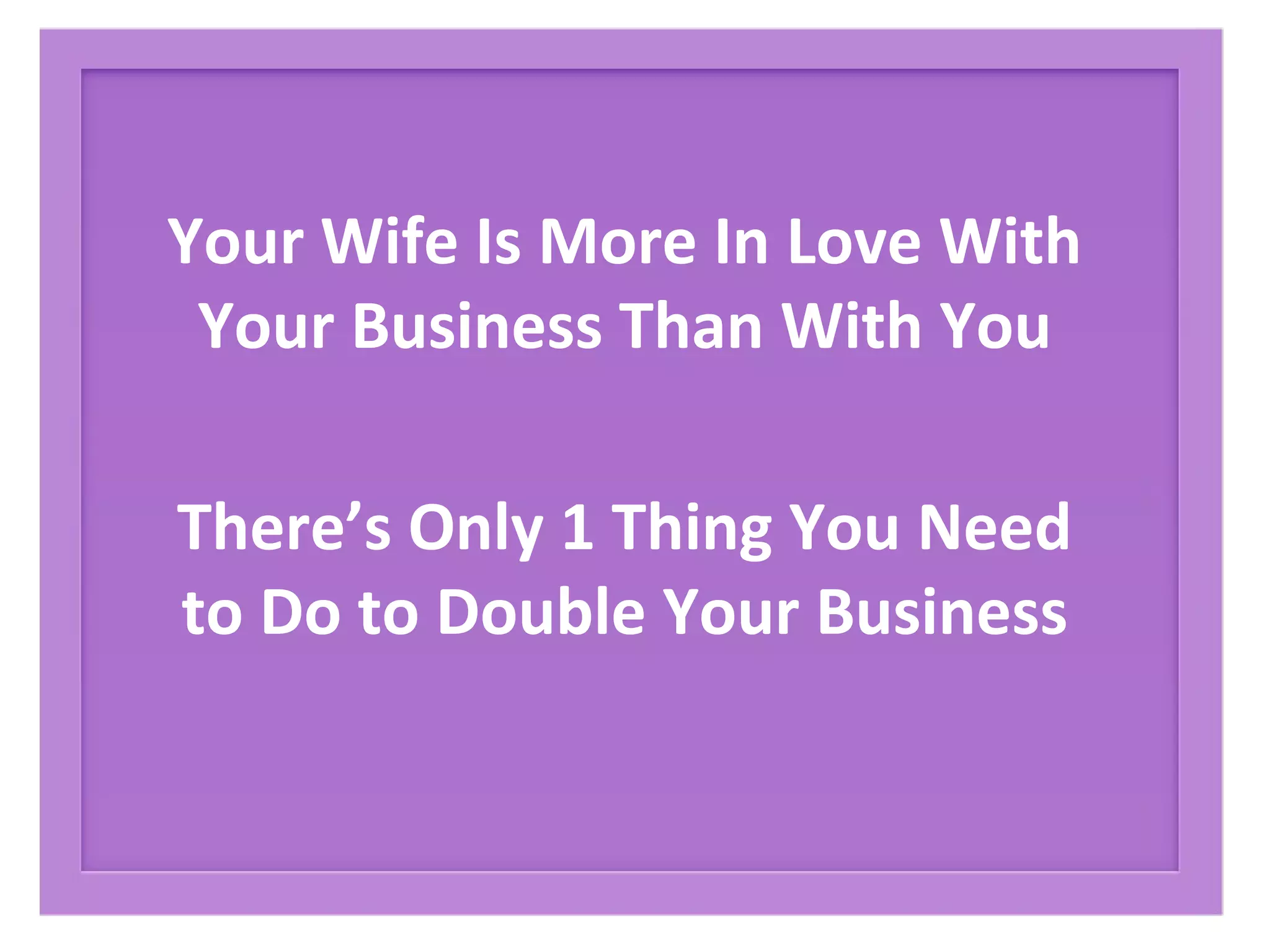 Your Wife Is More In Love With
Your Business Than With You
There’s Only 1 Thing You Need
to Do to Double Your Business
 