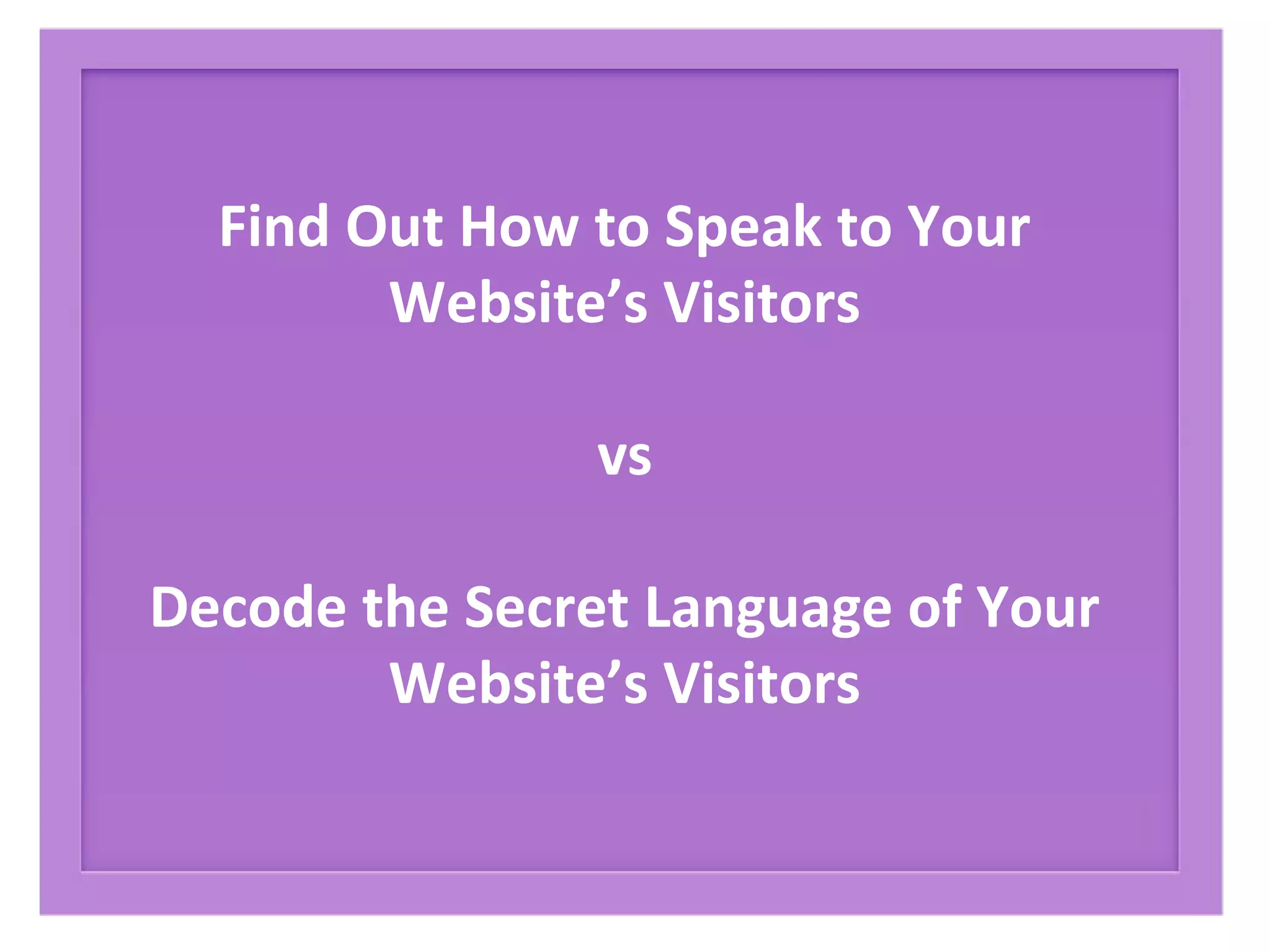 Find Out How to Speak to Your
Website’s Visitors
vs
Decode the Secret Language of Your
Website’s Visitors
 