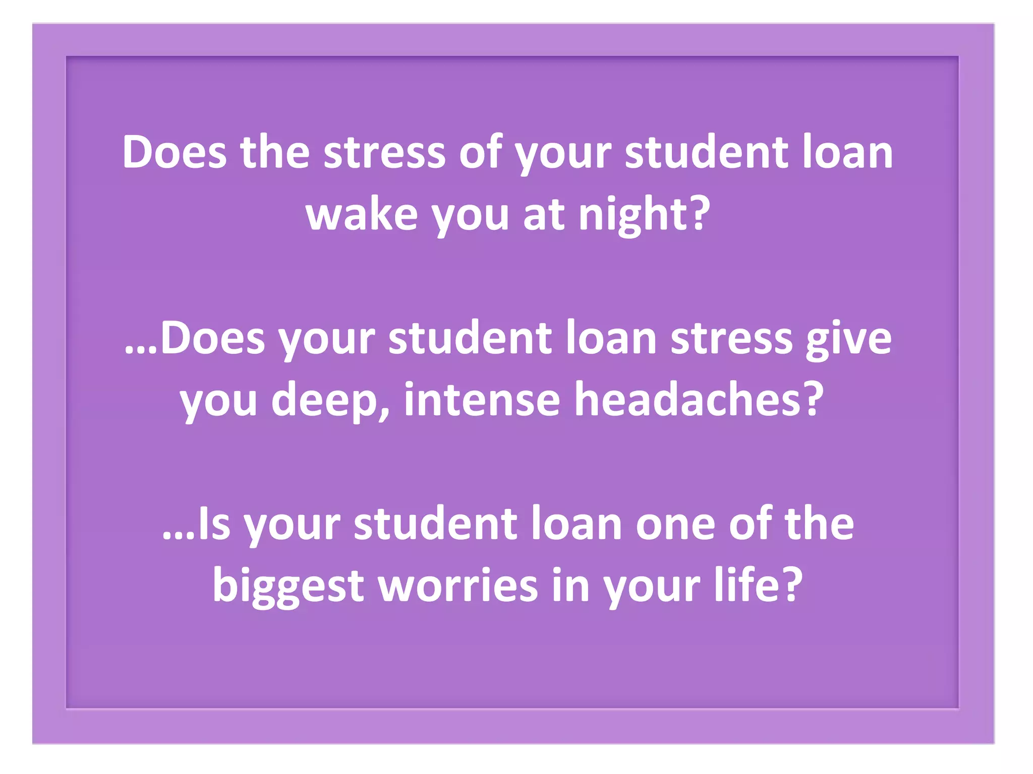Does the stress of your student loan
wake you at night?
…Does your student loan stress give
you deep, intense headaches?
…Is your student loan one of the
biggest worries in your life?
 