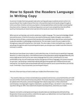How to Speak the Readers Language
in Writing Copy
A commonmistake thatmanypeople make whenwritingwebcopyorwebsite contentonline isto
assume thatall theirreadershave all the time inthe worldtoread a lotof wordsand go throughan
entire seaof text.Anothercommonassumptionisthatpeoplebelieve andremembereverythingthat
theylearnonline.However,the onlinewritingarenaissomuch more competitive thanthe offline
world:printedwordsare meantto be read,but online wordsare meant tobe skimmed.
Whenyouare writingcopy,youneedtospeakyour readerslanguage.Thisrequiresknowledge of both
tone and structure.Intermsof structure,youneedtofollow yourreadersthoughts:yourreaderis
thinkingintermsof ideas,sopresentthemquicklyandinpalatable shots.Have all yoursalientpoints
readyand available insubheadingsorbulletpoints.Thiscanmake it easierforyourreaderto skim
throughyour copyand findwhathe or she needs.Thisalsomakesitmore invitingforyour readerto
actuallygo throughthe work:by providingwhite space,youalsogive yourreaderseyesthe chance to
restonce ina while.
Nowthat youhave drawn yourreadersinand made themstay,its time foryouto speaktheirlanguage.
Nowthisisa rathertricky deal:a lotof differentpartsof the populationspeaklanguage differently,and
everysingle personhashisorherownnative language thathe or she is mostfluentinor most
comfortable using.Youwill needtotapintothe most general of these languages:thismeansresearch
on yourpart, say bydoinga marketingstudybylookingathow people talkindifferentforumsand
mailinglists.Youneedtolookathow people talkandfindawayfor youto soundlike them, butnottoo
much: remember,if youtrytoohard, yourwritingwill show it.
Here are a fewmore tipson howto make your readershearthemselvesinyou:
– You needtomake yourvisitorsexcitedaboutyourproductsandservices,soexcitedthattheywill shell
out some of theirhard-earnedmoneytobuythem.Thismeansthatyouneedtokeepyourcopy excited:
be upbeatand enthusiastic,andavoidlanguage thatisdepressingordull,orthat isblandand
commonplace.Avoidgoingfornegative statements:saywhata thingis,not whatit isnot; betteryet,
say whata thingcan offer.Give statementsof potentialandpromise,andentice yourreader.
However,be careful,asbeingtooexcitingcanactuallymake youlookdesperateandhardselling.
Desperationshowsupeasilyonline,sodont be toouppity-up.Upbeatdoesnotmeanhyperactive,and
neitherdoesitmeanrecklessexcitement.
 