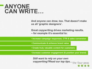 ANYONE
CAN WRITE…
And anyone can draw, too. That doesn’t make
us all ‘graphic designers’.
Great copywriting drives marketing results.
– for example it’s essential to:
• Increase campaign responses, CTR & sales conversion
• Communicate brand value
Still want to rely on your own
copywriting?Read our top tips…
• Create truly valuable content for customers
• Communicate & enhance brand value
• Increase customer engagement (& position your brand)
 