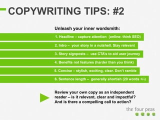 COPYWRITING TIPS: #2
3. Story signposts – use CTA’s to aid user journey
1. Headline – capture attention (online: think SEO)
2. Intro – your story in a nutshell. Stay relevant
4. Benefits not features (harder than you think)
5. Concise – stylish, exciting, clear. Don’t ramble
6. Sentence length – generally shortish (20 words +/-)
Unleash your inner wordsmith:
Review your own copy as an independent
reader – is it relevant, clear and impactful?
And is there a compelling call to action?
 