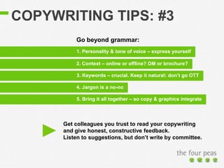COPYWRITING TIPS: #3
3. Keywords – crucial. Keep it natural: don’t go OTT
1. Personality & tone of voice – express yourself
2. Context – online or offline? DM or brochure?
4. Jargon is a no-no
5. Bring it all together – so copy & graphics integrate
Go beyond grammar:
Get colleagues you trust to read your copywriting
and give honest, constructive feedback.
Listen to suggestions, but don’t write by committee.
 