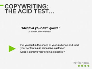 COPYWRITING:
THE ACID TEST…
Put yourself in the shoes of your audience and read
your content as an impassive customer.
Does it achieve your original objective?
“Stand in your own queue”
Gü founder James Averdieck
 