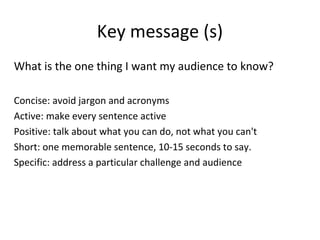 Key message (s)
What is the one thing I want my audience to know?
Concise: avoid jargon and acronyms
Active: make every sentence active
Positive: talk about what you can do, not what you can't
Short: one memorable sentence, 10-15 seconds to say.
Specific: address a particular challenge and audience
 