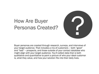 How Are Buyer
Personas Created?
Buyer personas are created through research, surveys, and interviews of
your target audience. That includes a mix of customers – both “good”
and “bad” -- prospects, and those outside of your contact database who
might align with your target audience. You’ll collect data that is both
qualitative and quantitative to paint a picture of who your ideal customer
is, what they value, and how your solution fits into their daily lives.
?
 