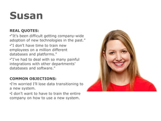 Susan
REAL QUOTES:
•“It’s been difficult getting company-wide
adoption of new technologies in the past.”
•“I don’t have time to train new
employees on a million different
databases and platforms.”
•“I’ve had to deal with so many painful
integrations with other departments’
databases and software.”
COMMON OBJECTIONS:
•I’m worried I’ll lose data transitioning to
a new system.
•I don’t want to have to train the entire
company on how to use a new system.
 