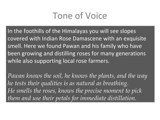 Tone of Voice
In the foothills of the Himalayas you will see slopes
covered with Indian Rose Damascene with an exquisite
smell. Here we found Pawan and his family who have
been growing and distilling roses for many generations
while also supporting local rose farmers.
Pawan knows the soil, he knows the plants, and the way
he tests their qualities is as natural as breathing.
He smells the roses, knows the precise moment to pick
them and use their petals for immediate distillation.
 