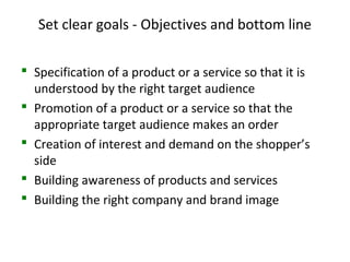 Set clear goals - Objectives and bottom line
 Specification of a product or a service so that it is
understood by the right target audience
 Promotion of a product or a service so that the
appropriate target audience makes an order
 Creation of interest and demand on the shopper’s
side
 Building awareness of products and services
 Building the right company and brand image
 