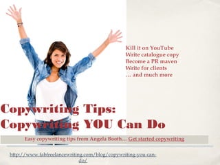 Kill it on YouTube
Write catalogue copy
Become a PR maven
Write for clients
… and much more

Copywriting Tips:
Copywriting YOU Can Do
Easy copywriting tips from Angela Booth… Get started copywriting
http://www.fabfreelancewriting.com/blog/copywriting-you-cando/

 