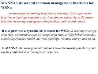 MANNA lists several common management functions for
WSNs:
environment monitoring functions, a coverage area supervision
function, a topology map discovery function, an energy-level discovery
function, an energy map generation function, and several others.
It also provides a dynamic MIB model for WSNs: a sensing coverage
area map, a communication coverage area map, a WSN behavior model,
a node dependence model, network topology, residual energy, and so on.
In MANNA, the management functions have the lowest granularity and
can be combined into management services.
 