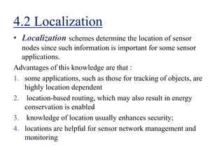 4.2 Localization
• Localization schemes determine the location of sensor
nodes since such information is important for some sensor
applications.
Advantages of this knowledge are that :
1. some applications, such as those for tracking of objects, are
highly location dependent
2. location-based routing, which may also result in energy
conservation is enabled
3. knowledge of location usually enhances security;
4. locations are helpful for sensor network management and
monitoring
 