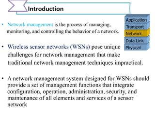 • Network management is the process of managing,
monitoring, and controlling the behavior of a network.
• Wireless sensor networks (WSNs) pose unique
challenges for network management that make
traditional network management techniques impractical.
• A network management system designed for WSNs should
provide a set of management functions that integrate
configuration, operation, administration, security, and
maintenance of all elements and services of a sensor
network
Introduction
Physical
Data Link
Network
Transport
Application
 