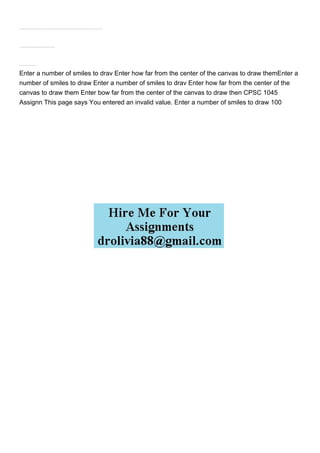 Copy your drawSmile() function from your previous assignment into your Assignment 8 Javascript. If you havent done so already, modify the function to accept two parameters, like drawSmile(x,y). Your function is now going to draw your Smiley at the location we pass in as a parameter, rather than using global variables. You should not have to modify this function in any other way.
Write the JavaScript so that when the Draw button is pressed, we draw several smiley faces around a circle centered at the middle of the canvas > Like the picture
a) Get the number of smiles to draw from the first textbox, lets call this number N
Enter a number of smiles to drav Enter how far from the center of the canvas to draw themEnter a
number of smiles to draw Enter a number of smiles to drav Enter how far from the center of the
canvas to draw them Enter bow far from the center of the canvas to draw then CPSC 1045
Assignn This page says You entered an invalid value. Enter a number of smiles to draw 100
 