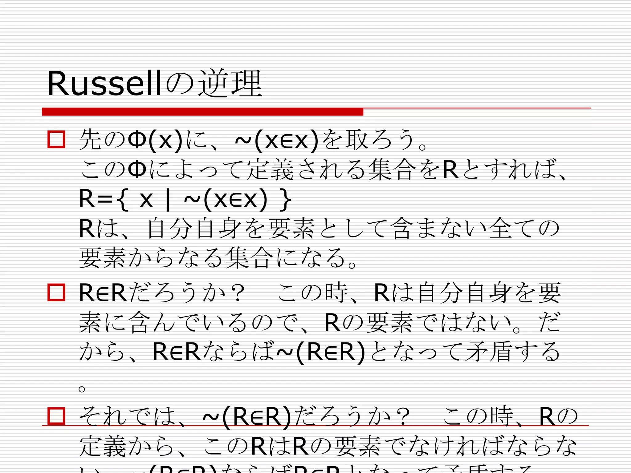 Russellの逆理
 先のΦ(x)に、~(x∈x)を取ろう。
このΦによって定義される集合をRとすれば、
R={ x | ~(x∈x) }
Rは、自分自身を要素として含まない全ての
要素からなる集合になる。
 R∈Rだろうか？ この時、Rは自分自身を要
素に含んでいるので、Rの要素ではない。だ
から、R∈Rならば~(R∈R)となって矛盾する
。
 それでは、~(R∈R)だろうか？ この時、Rの
定義から、このRはRの要素でなければならな

 