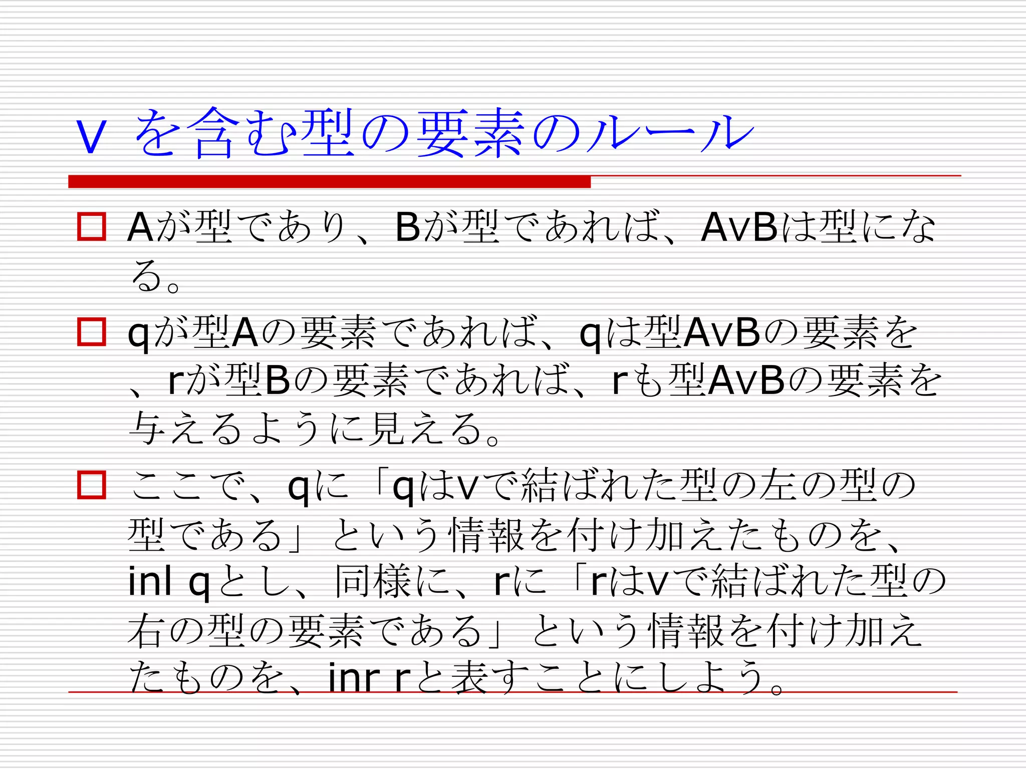 ∨ を含む型の要素のルール
 Aが型であり、Bが型であれば、A∨Bは型にな
る。
 qが型Aの要素であれば、qは型A∨Bの要素を
、rが型Bの要素であれば、rも型A∨Bの要素を
与えるように見える。
 ここで、qに「qは∨で結ばれた型の左の型の
型である」という情報を付け加えたものを、
inl qとし、同様に、rに「rは∨で結ばれた型の
右の型の要素である」という情報を付け加え
たものを、inr rと表すことにしよう。

 