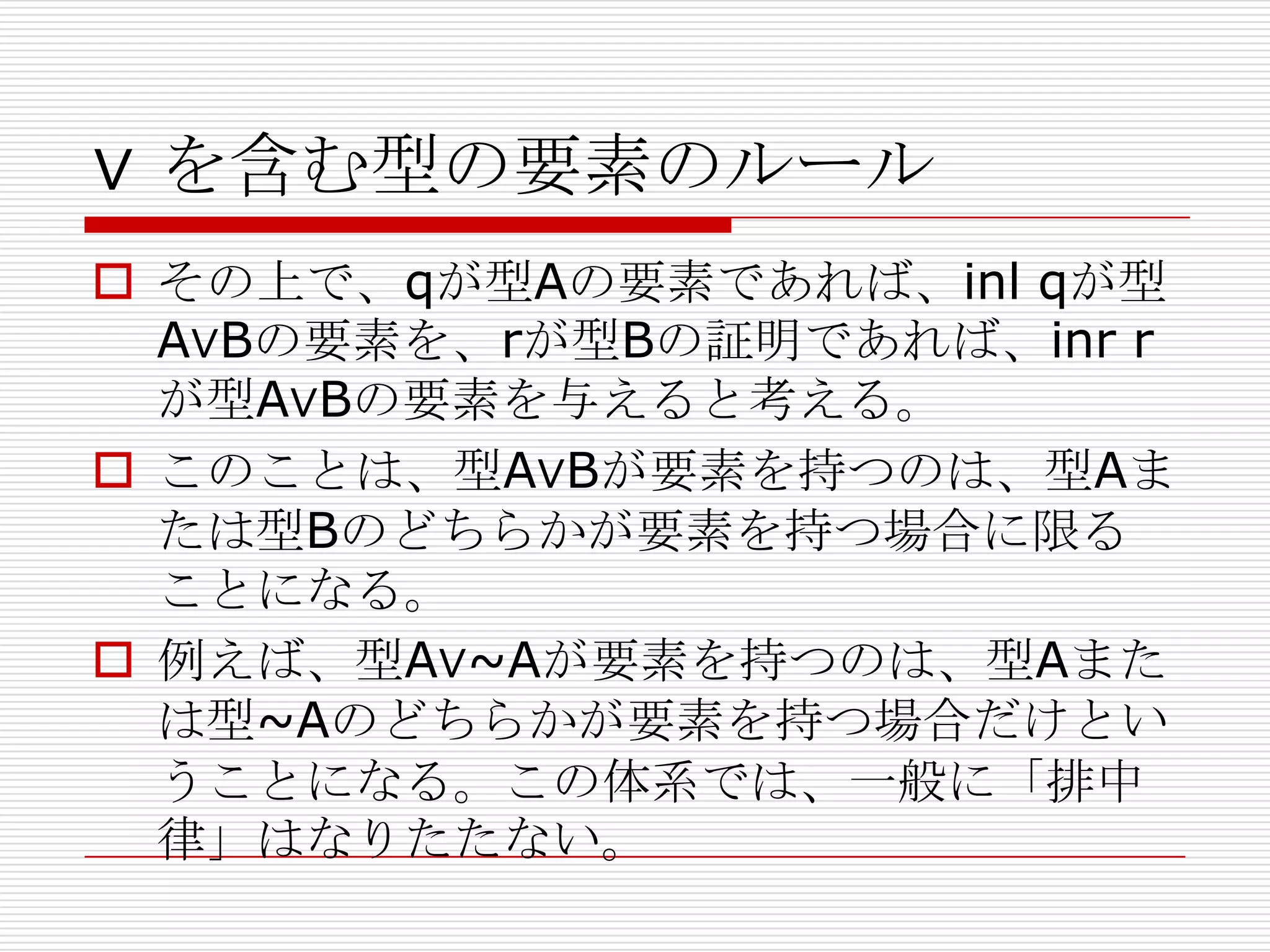 ∨ を含む型の要素のルール
 その上で、qが型Aの要素であれば、inl qが型
A∨Bの要素を、rが型Bの証明であれば、inr r
が型A∨Bの要素を与えると考える。
 このことは、型A∨Bが要素を持つのは、型Aま
たは型Bのどちらかが要素を持つ場合に限る
ことになる。
 例えば、型A∨~Aが要素を持つのは、型Aまた
は型~Aのどちらかが要素を持つ場合だけとい
うことになる。この体系では、一般に「排中
律」はなりたたない。

 