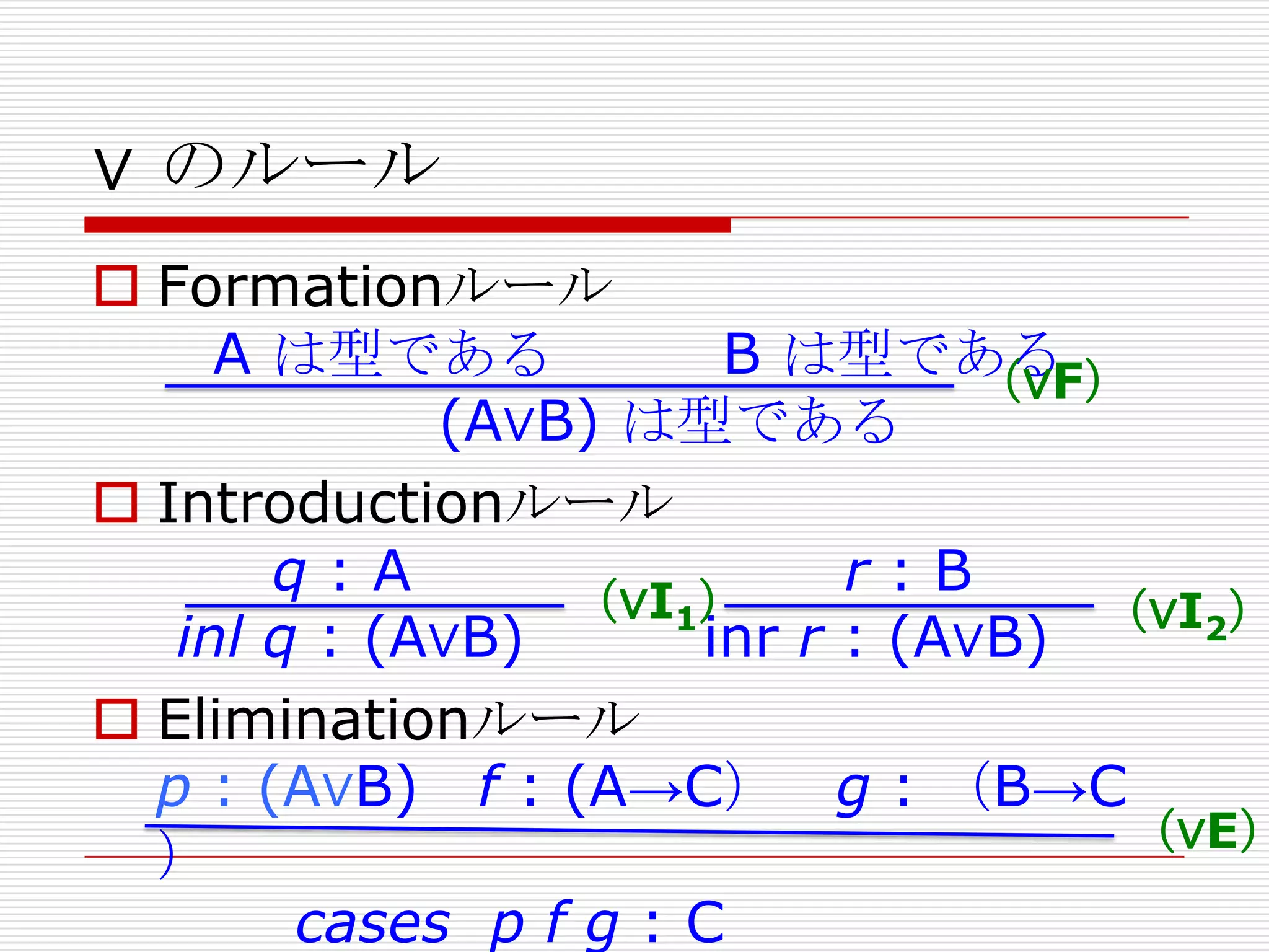 ∨ のルール

 Formationルール
A は型である
B は型である
（∨F）
(A∨B) は型である
 Introductionルール
q:A
r:B
（∨I1）
（∨I2）
inl q : (A∨B)
inr r : (A∨B)
 Eliminationルール
p : (A∨B) f : (A→C） g : （B→C
（∨E）
）
cases p f g : C

 